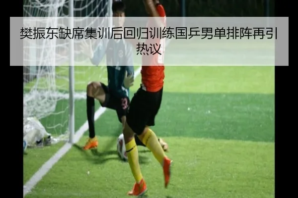 樊振东缺席集训后回归训练国乒男单排阵再引热议